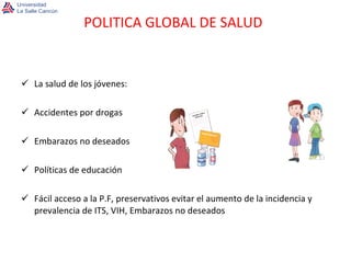 La salud de los jóvenes: Accidentes por drogas Embarazos no deseados Políticas de educación Fácil acceso a la P.F, preservativos evitar el aumento de la incidencia y prevalencia de ITS, VIH, Embarazos no deseados POLITICA GLOBAL DE SALUD 