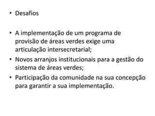 • Desafios
• A implementação de um programa de
provisão de áreas verdes exige uma
articulação intersecretarial;
• Novos arranjos institucionais para a gestão do
sistema de áreas verdes;
• Participação da comunidade na sua concepção
para garantir a sua implementação.
 
