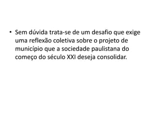 • Sem dúvida trata-se de um desafio que exige
uma reflexão coletiva sobre o projeto de
município que a sociedade paulistana do
começo do século XXI deseja consolidar.
 
