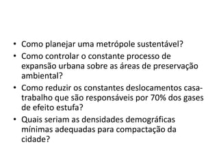 • Como planejar uma metrópole sustentável?
• Como controlar o constante processo de
expansão urbana sobre as áreas de preservação
ambiental?
• Como reduzir os constantes deslocamentos casa-
trabalho que são responsáveis por 70% dos gases
de efeito estufa?
• Quais seriam as densidades demográficas
mínimas adequadas para compactação da
cidade?
 