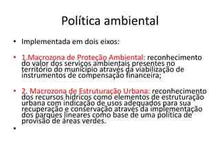 Política ambiental
• Implementada em dois eixos:
• 1.Macrozona de Proteção Ambiental: reconhecimento
do valor dos serviços ambientais presentes no
território do município através da viabilização de
instrumentos de compensação financeira;
• 2. Macrozona de Estruturação Urbana: reconhecimento
dos recursos hídricos como elementos de estruturação
urbana com indicação de usos adequados para sua
recuperação e conservação através da implementação
dos parques lineares como base de uma política de
provisão de áreas verdes.
•
 