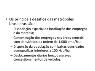 • Os principais desafios das metrópoles
brasileiras são:
– Dissociação espacial da localização dos empregos
e da moradia;
– Concentração dos empregos nas áreas centrais
com densidades da ordem de 1.000 emp/ha;
– Dispersão da população com baixas densidades
demográficas inferiores a 100 Hab/ha;
– Deslocamentos diários longos e graves
congestionamentos de veículos;
 