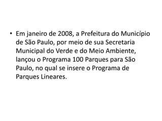 • Em janeiro de 2008, a Prefeitura do Município
de São Paulo, por meio de sua Secretaria
Municipal do Verde e do Meio Ambiente,
lançou o Programa 100 Parques para São
Paulo, no qual se insere o Programa de
Parques Lineares.
 