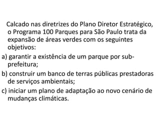 Calcado nas diretrizes do Plano Diretor Estratégico,
o Programa 100 Parques para São Paulo trata da
expansão de áreas verdes com os seguintes
objetivos:
a) garantir a existência de um parque por sub-
prefeitura;
b) construir um banco de terras públicas prestadoras
de serviços ambientais;
c) iniciar um plano de adaptação ao novo cenário de
mudanças climáticas.
 