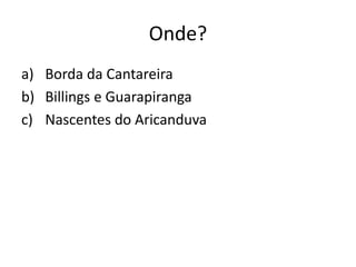 Onde?
a) Borda da Cantareira
b) Billings e Guarapiranga
c) Nascentes do Aricanduva
 