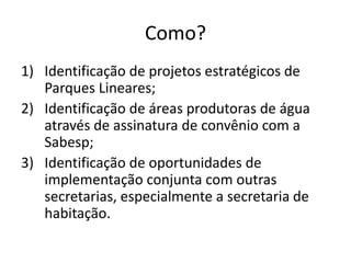 Como?
1) Identificação de projetos estratégicos de
Parques Lineares;
2) Identificação de áreas produtoras de água
através de assinatura de convênio com a
Sabesp;
3) Identificação de oportunidades de
implementação conjunta com outras
secretarias, especialmente a secretaria de
habitação.
 