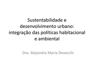 Sustentabilidade e
desenvolvimento urbano:
integração das políticas habitacional
e ambiental
Dra. Alejandra Maria Devecchi
 
