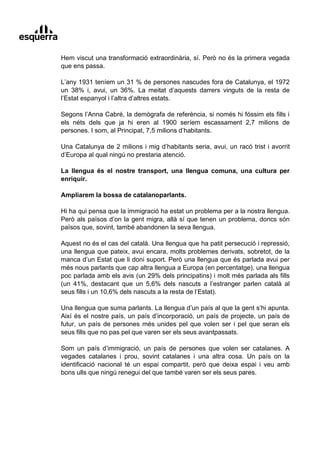 Hem viscut una transformació extraordinària, sí. Però no és la primera vegada
que ens passa.

L’any 1931 teníem un 31 % de persones nascudes fora de Catalunya, el 1972
un 38% i, avui, un 36%. La meitat d’aquests darrers vinguts de la resta de
l’Estat espanyol i l’altra d’altres estats.

Segons l’Anna Cabré, la demògrafa de referència, si només hi fóssim els fills i
els néts dels que ja hi eren al 1900 seríem escassament 2,7 milions de
persones. I som, al Principat, 7,5 milions d’habitants.

Una Catalunya de 2 milions i mig d’habitants seria, avui, un racó trist i avorrit
d’Europa al qual ningú no prestaria atenció.

La llengua és el nostre transport, una llengua comuna, una cultura per
enriquir.

Ampliarem la bossa de catalanoparlants.

Hi ha qui pensa que la immigració ha estat un problema per a la nostra llengua.
Però als països d’on la gent migra, allà sí que tenen un problema, doncs són
països que, sovint, també abandonen la seva llengua.

Aquest no és el cas del català. Una llengua que ha patit persecució i repressió,
una llengua que pateix, avui encara, molts problemes derivats, sobretot, de la
manca d’un Estat que li doni suport. Però una llengua que és parlada avui per
més nous parlants que cap altra llengua a Europa (en percentatge), una llengua
poc parlada amb els avis (un 29% dels principatins) i molt més parlada als fills
(un 41%, destacant que un 5,6% dels nascuts a l’estranger parlen català al
seus fills i un 10,6% dels nascuts a la resta de l’Estat).

Una llengua que suma parlants. La llengua d’un país al que la gent s’hi apunta.
Així és el nostre país, un país d’incorporació, un país de projecte, un país de
futur, un país de persones més unides pel que volen ser i pel que seran els
seus fills que no pas pel que varen ser els seus avantpassats.

Som un país d’immigració, un país de persones que volen ser catalanes. A
vegades catalanes i prou, sovint catalanes i una altra cosa. Un país on la
identificació nacional té un espai compartit, però que deixa espai i veu amb
bons ulls que ningú renegui del que també varen ser els seus pares.
 