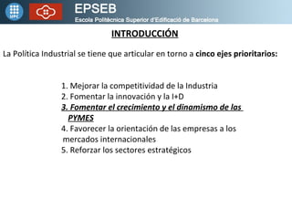 INTRODUCCIÓN La Política Industrial se tiene que articular en torno a cinco ejes prioritarios: 1. Mejorar la competitividad de la Industria 2. Fomentar la innovación y la I+D 3. Fomentar el crecimiento y el dinamismo de las PYMES 4. Favorecer la orientación de las empresas a los mercados internacionales 5. Reforzar los sectores estratégicos