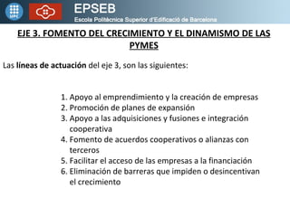 EJE 3. FOMENTO DEL CRECIMIENTO Y EL DINAMISMO DE LAS PYMES Las  líneas de actuación  del eje 3, son las siguientes: 1. Apoyo al emprendimiento y la creación de empresas 2. Promoción de planes de expansión 3. Apoyo a las adquisiciones y fusiones e integración    cooperativa 4. Fomento de acuerdos cooperativos o alianzas con    terceros 5. Facilitar el acceso de las empresas a la financiación 6. Eliminación de barreras que impiden o desincentivan    el crecimiento 