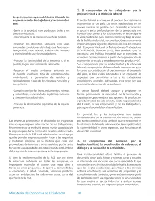 2. El compromiso de los trabajadores por la
                                                           productividad y la eficiencia laboral
   Las principales responsabilidades éticas de las
   empresas con los trabajadores y la comunidad            El sector laboral es clave en el proceso de crecimiento
   son:                                                    económico de un país. Los retos establecidos en un
                                                           nuevo modelo de gestión del desarrollo económico
   -Servir a la sociedad con productos útiles y en         y social y en la profundización de la democracia son
   condiciones justas.                                     compartidos por las y los trabajadores, en esta etapa de
   -Crear riqueza de la manera más eficaz posible.         la vida política del país. En este contexto y bajo la visión
                                                           de la Política Industrial, su contribución es sumamente
   -Respetar los derechos laborales con unas               importante para lograr los objetivos de esta. En el marco
   adecuadas condiciones de trabajo que favorezcan         del I Congreso Nacional de Trabajadoras y Trabajadores
   la seguridad, salud laboral, el desarrollo humano       (CONATRADES, Octubre 2010), han señalado que “es
   y profesional de las y los trabajadores.                necesaria una Política Industrial que se convierta en
                                                           el motor del crecimiento a partir de la generación de
   -Procurar la continuidad de la empresa y, si es         economías de escala y encadenamientos productivos”.
   posible, lograr un crecimiento razonable.               Sus compromisos por la productividad y la eficiencia
                                                           laboral, para propiciar el desarrollo de las empresas y por
   -Respetar el medio ambiente evitando en                 lo tanto su contribución al crecimiento y al desarrollo
   lo posible cualquier tipo de contaminación,             del país, si bien están articuladas a un conjunto de
   minimizando la generación de residuos y                 aspectos que permitirían a las y los trabajadores
   racionalizando el uso de los recursos naturales y       condiciones laborales adecuadas, esta debe ser una
   energéticos.                                            premisa fundamental de su quehacer.

   -Cumplir con rigor las leyes, reglamentos, normas       El sector laboral deberá apoyar y proponer en
   y costumbres, respetando los legítimos contratos        forma permanente la necesidad de la formación y
   y compromisos adquiridos.                               capacitación, para mejorar sus aportes a la producción
                                                           y productividad. En este sentido, existe responsabilidad
   -Procurar la distribución equitativa de la riqueza      del Estado, de los empresarios y de los trabajadores,
   generada.                                               para que el aporte laboral sea efectivo.

                                                           En general, las y los trabajadores son sujetos
                                                           fundamentales de la transformación industrial, deben
Las empresas promoverán el desarrollo de programas         por tanto contribuir a los cambios que se requieren en
internos que mejoren la formación de sus trabajadores,     los distintos ámbitos de la innovación, la competitividad,
finalmente esto se retribuirá en una mayor capacidad de    la sostenibilidad, y otros aspectos, que fortalezcan el
la empresa para hacer frente a los desafíos del mercado.   desarrollo industrial.
Otro aspecto de la RSE está relacionado con el apoyo
que las grandes empresas pueden hacer a las pequeñas
y medianas empresa, en la medida que estas son             3. El compromiso del Gobierno por la
proveedores de insumos u otros servicios, por lo tanto     institucionalidad, la coordinación de esfuerzos, el
fortalecer las capacidades de estas redunda en el ámbito   diálogo y la evaluación de actividades.
del progreso de otras empresas y de la suya propia.
                                                           Una institucionalidad eficaz facilita el proceso de
Sí bien la implementación de la RSE aun no tiene           desarrollo de un país. Reglas y normas claras y estables
la cobertura suficiente en todas las empresas, es          al interior de una sociedad son parte esencial de lo que
importante estimular el aporte que estas den a             se considera una institucionalidad efectiva. Es necesario
través de estos programas. El apoyo a comunidades,         que las reglas establecidas garanticen a los diversos
a educación, a salud, vivienda, servicios públicos,        actores económicos los derechos de propiedad y el
aspectos ambientales ha sido entre otros, parte del        cumplimiento de contratos, generando un mayor grado
quehacer de la RSE.                                        de confianza entre las organizaciones de una sociedad,
                                                           lo que motiva al sector industrial a realizar nuevas
                                                           inversiones, creando así mayor empleo e innovación.


Ministerio de Economía de El Salvador                      10
 