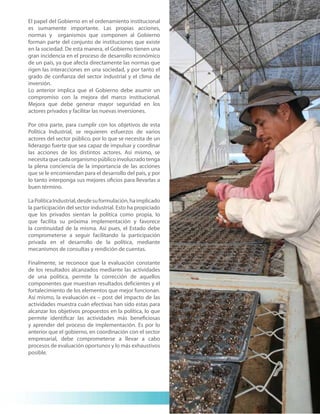 El papel del Gobierno en el ordenamiento institucional
es sumamente importante. Las propias acciones,
normas y organismos que componen al Gobierno
forman parte del conjunto de instituciones que existe
en la sociedad. De esta manera, el Gobierno tienen una
gran incidencia en el proceso de desarrollo económico
de un país, ya que afecta directamente las normas que
rigen las interacciones en una sociedad, y por tanto el
grado de confianza del sector industrial y el clima de
inversión.
Lo anterior implica que el Gobierno debe asumir un
compromiso con la mejora del marco institucional.
Mejora que debe generar mayor seguridad en los
actores privados y facilitar las nuevas inversiones.

Por otra parte, para cumplir con los objetivos de esta
Política Industrial, se requieren esfuerzos de varios
actores del sector público, por lo que se necesita de un
liderazgo fuerte que sea capaz de impulsar y coordinar
las acciones de los distintos actores. Así mismo, se
necesita que cada organismo público involucrado tenga
la plena conciencia de la importancia de las acciones
que se le encomiendan para el desarrollo del país, y por
lo tanto interponga sus mejores oficios para llevarlas a
buen término.

La Política Industrial, desde su formulación, ha implicado
la participación del sector industrial. Esto ha propiciado
que los privados sientan la política como propia, lo
que facilita su próxima implementación y favorece
la continuidad de la misma. Así pues, el Estado debe
comprometerse a seguir facilitando la participación
privada en el desarrollo de la política, mediante
mecanismos de consultas y rendición de cuentas.

Finalmente, se reconoce que la evaluación constante
de los resultados alcanzados mediante las actividades
de una política, permite la corrección de aquellos
componentes que muestran resultados deficientes y el
fortalecimiento de los elementos que mejor funcionan.
Así mismo, la evaluación ex – post del impacto de las
actividades muestra cuán efectivas han sido estas para
alcanzar los objetivos propuestos en la política, lo que
permite identificar las actividades más beneficiosas
y aprender del proceso de implementación. Es por lo
anterior que el gobierno, en coordinación con el sector
empresarial, debe comprometerse a llevar a cabo
procesos de evaluación oportunos y lo más exhaustivos
posible.




                                                             11
 