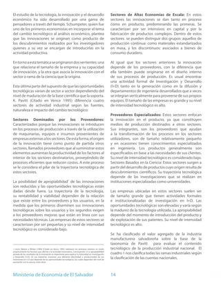 El estudio de la tecnología, la innovación y el desarrollo                                              Sectores de Altas Economías de Escala: En estos
económico ha sido desarrollado por una gama de                                                          sectores las innovaciones se dan tanto en proceso
pensadores a través del tiempo. Schumpeter, quien fue                                                   como en producto, predominando las primeras. Se
uno de los primeros economistas en incorporar el tema                                                   caracterizan por ser intensivos en capital y por la
del cambio tecnológico al análisis económico, plantea                                                   fabricación de productos complejos. Dentro de estos
que las innovaciones se originan como producto de                                                       sectores se pueden distinguir dos grupos: aquellos de
los descubrimientos realizados por los investigadores                                                   producción continua: como materiales estandarizados
quienes a su vez se encargan de introducirlas en la                                                     en masa, y los discontinuos: asociados a bienes de
actividad productiva.                                                                                   consumo duradero.

En torno a esta temática se originaron dos vertientes: una                                              Al igual que los sectores anteriores la innovación
que relaciona el tamaño de la empresa y su capacidad                                                    depende de los proveedores, con la diferencia que
de innovación, y la otra que asocia la innovación con el                                                ella también puede originarse en el diseño interno
sector o rama de la ciencia que la origina.                                                             de sus procesos de producción. Es usual encontrar
                                                                                                        una actividad formal de Investigación y Desarrollo
Esta última parte del supuesto de que las oportunidades                                                 (I+D) tanto en la generación como en la difusión y
tecnológicas varían de sector a sector dependiendo del                                                  departamentos de ingeniería desarrollados que a veces
nivel de maduración de la base científica que la soporta.                                               se integran verticalmente para proveerse de sus propios
K. Pavitt (Citado en Vence 1995) diferencia cuatro                                                      equipos. El tamaño de las empresas es grande y su nivel
sectores de actividad industrial según las fuentes,                                                     de intensidad tecnológico es alto.
naturaleza e impacto del cambio tecnológico:
                                                                                                        Proveedores Especializados: Estos sectores enfocan
Sectores Dominados por los Proveedores:                                                                 la innovación en el producto, ya que constituyen
Caracterizados porque las innovaciones se introducen                                                    medios de producción destinados a otros sectores.
en los procesos de producción a través de la utilización                                                Sus integrantes, son los proveedores que ayudan
de maquinarias, equipos e insumos provenientes de                                                       a la transformación de los procesos en los sectores
empresas externas a los sectores. De esta forma, el origen                                              utilizadores, son de tamaño relativamente pequeño
de la innovación tiene como punto de partida otros                                                      y en ocasiones tienen conocimientos especializados
sectores, llamados proveedores que al suministrar estos                                                 en ingeniería. Los productos generalmente son
elementos aumentan la productividad de los factores al                                                  especificados en base a las necesidades de sus clientes.
interior de los sectores destinatarios, proveyéndolo de                                                 Su nivel de intensidad tecnológico es considerado bajo.
procesos eficientes que reducen costos. A este proceso                                                  Sectores Basados en la Ciencia: Estos sectores surgen a
se le considera el pilar de la trayectoria tecnológica de                                               partir del desarrollo de productos cuyo origen resulta de
estos sectores.                                                                                         descubrimientos científicos. Su trayectoria tecnológica
                                                                                                        depende de las investigaciones que se realizan en
La posibilidad de apropiabilidad1 de las innovaciones                                                   instituciones especializadas como universidades.
son reducidas y las oportunidades tecnológicas están
dadas desde fuera. La trayectoria de la tecnología,                                                     Las empresas ubicadas en estos sectores suelen ser
su rentabilidad y viabilidad dependen de la relación                                                    de tamaño grande que tienen actividades formales
que existe entre los proveedores y los usuarios, en la                                                  e institucionalizadas de investigación en I+D. Las
medida que los primeros diseminen sus innovaciones                                                      oportunidades tecnológicas son elevadas y varía según
tecnológicas sobre los usuarios y los segundos exigen                                                   la madurez de la tecnología utilizada. La apropiabilidad
a los proveedores mejoras que están en línea con sus                                                    depende del momento de introducción del producto y
necesidades técnicas. Las empresas de estos sectores se                                                 de explotación de sus patentes. Su nivel de intensidad
caracterizan por ser pequeñas y su nivel de intensidad                                                  tecnológico es alto.
tecnológico es considerado bajo.
                                                                                                        Se ha clasificado el valor agregado de la industria
                                                                                                        manufacturera salvadoreña sobre la base de la
                                                                                                        taxonomía de Pavitt para evaluar el contenido
1 Levin, Nelson y Winter (1984) (Citado en Vence 1995) realizaron los primeros intentos en medir        tecnológico de la producción industrial nacional. El
empíricamente los factores que afectan a la actividad innovadora. Concluyendo: (i) La apropiabilidad
privada de los resultados de la innovación es importante para explicar la intensidad en Investigación   cuadro 1 nos clasifica todas las ramas industriales según
y Desarrollo (I+D); (ii) Las industrias muestran una diferente efectividad o productividad de sus
inversiones en I+D que depende de las oportunidades tecnológicas, las cuales dependen del nivel de
                                                                                                        la clasificación de las cuentas nacionales.
asociación con la ciencia, entre otras.




Ministerio de Economía de El Salvador                                                                   14
 
