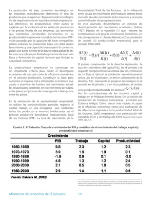 La producción de bajo contenido tecnológico en               Productividad Total de los Factores, es la diferencia
las industrias manufacturera determina el tipo de            entre la tasa de crecimiento del Producto Interno Bruto
productos que se exportan. Bajo contenido tecnológico        menos la tasa de crecimiento de los insumos, y se asocia
incide negativamente en la productividad empresarial.        como indicador del progreso técnico.
Las diferencias en productividad entre países se             En este apartado, desarrollamos un ejercicio de
explican por la evolución de los costos de producción        descomposición del crecimiento económico (Solow,
y los precios finales de sus empresas. Las economías         1957) basado en la ecuación (1) que resume las
que mantienen persistentes incrementos en su                 contribuciones a la tasa de crecimiento económico en
productividad empresarial o total de los factores (PTF)      tres componentes: (1) fuerza laboral, y (2) acumulación
están apoyadas por la capacidad de hacer compatibles         de capital; (3) productividad empresarial, para el
costos unitarios de producción bajos con altos costos        período 1960-2009.
fijos unitarios y una capacidad de competir. En contraste,
países con bajos niveles de productividad global de los
                                                              ∆Y (t )            ∆K (t )            ∆L(t ) ∆A(t )
factores se explican por limitados procesos de inversión
física y formación de capital humano que limitan su
                                                                      = θ k (t )         + θ l (t )        +
capacidad competitiva.
                                                              Y (t )              K (t )             L(t )   A(t )
                                                             El primer componente de la derecha representa la
La productividad empresarial se constituye en                tasa de crecimiento del capital K(t), en el período t; el
un importante criterio para medir el desempeño               segundo componente representa la tasa de crecimiento
económico de un país como la eficiencia económica            de la Fuerza laboral o población económicamente
en el proceso productivo. Constituye la base para            activa L(t), en el periodo t.; el tercer componente de la
aumentar el ingreso real y el bienestar económico que        derecha, A(t), representa el progreso tecnológico en el
ayuda a examinar las fuentes del crecimiento actual,         periodo en el periodo t, o en otras palabras, el cambio
las disparidades existentes en el crecimiento per cápita
                                                             en la productividad total de los factores2 k        l     .
                                                                                                                                      θ (t ) , θ (t )
entre países y el proceso de convergencia o divergencia
entre los países.                                            Son las participaciones de los insumos capital y
                                                             trabajo en el Producto Interno Bruto. De la función de
En la estimación de la productividad empresarial,            producción de fronteras estocásticas estimada por
se utilizan las productividades parciales respecto al        (Cabrera Melgar, Cómo crecer más rápido: el papel
capital, trabajo, en una amalgama que contempla              de la eficiencia económica como una explicación de
todos los productos e insumos involucrados en el             las diferencias regionales de la productividad total de
proceso productivo llamándose Productividad Total            los factores, 2003) empleamos una participación del
de los Factores (PTF). La tasa de crecimiento de la          capital de 0.357 y del trabajo de 0.695 (Guerrero De Lizardi,
                                                             2009, pág. 42).


   Cuadro 2. El Salvador. Tasas de crecimiento del PIB y contribución al crecimiento del trabajo, capital y
                                         productividad empresarial




                                                             2 En el documento original de Cabrera (2003) el cambio en la productividad total de los factores se
                                                             divide en dos: Cambio técnico y Eficiencia económica. Para efectos de este diagnostico solamente se
                                                             considera el resultado neto de ambos componentes.




Ministerio de Economía de El Salvador                        16
 