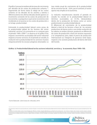 El gráfico 5 provee la mediana de las tasas de crecimiento                                                  tasa media anual de crecimiento de la productividad
por décadas de los costos de producción unitarios 3,                                                        de los servicios fue de –0.6%, por el contrario, el sector
exponiendo de forma tácita la rebaja de los costos                                                          aporta más empleo en la economía.
unitarios en las décadas de los sesenta y setenta a
diferencia de las tres últimas décadas donde aparece un                                                     La industria manufacturera durante el período en
incremento constante de los costos de producción de                                                         estudio ha crecido en la productividad laboral en
la economía. La pregunta es qué sector económico está                                                       términos acumulados un 61.5%, destacándose
incidiendo en el ascenso en los costos de producción o                                                      dentro de la producción de bienes como un sector
en la baja productividad.                                                                                   predominante en productividad laboral.
                                                                                                            El diferencial de crecimiento de la productividad
Estimando la productividad laboral como proxy de                                                            laboral y total de los factores a favor de los sectores
la productividad global de los factores del sector                                                          productores de bienes junto a una similar evolución de
industrial, servicios y la economía en su conjunto para                                                     los salarios en ambos sectores, producirá un diferencial
el período 1990 a 2009 4, se observa en el gráfico 6 los                                                    de costos de producción a favor de sectores expuestos
mayores crecimientos acumulados del sector industrial                                                       a la competencia; pero, dado el precio de producción
respecto al sector servicios. En el período en estudio, la                                                  internacional sus márgenes de ganancia serán bajos,
evolución de la productividad de los servicios muestra                                                      respecto a los sectores productores de bienes del resto
inequívocamente los escasos progresos alcanzados. La                                                        del mundo.


Gráfico 6. Productividad laboral en los sectores industrial, servicios y la economía. Base 1990=100.




Fuente Elaborado sobre la base de (Alvarado, 2010)




3 El cálculo de los índices de costos de producción provienen de aplicar la inversa de los índices de productividad total de los factores mediante índices Hicks-Moorsteen para la economía salvadoreña entre 1950
a 2008.
4 Clasificar los sectores bienes como el sector Agropecuario, Minería y Canteras, Industria Manufactura y la Industria de la Construcción y los sectores no bienes como servicios. El sector servicios o terciario
compuesto por las ramas de actividad económica clasificadas por el Sistema de Contabilidad Nacional (SCN-90) como ramas Electricidad, Gas y Agua, Comercio, Restaurantes y Hoteles, Transporte Almacenamiento
y Comunicaciones, Establecimientos Financieros y Seguros, Bienes Inmuebles y Servicios Prestados a las Empresas, Alquileres de Vivienda, Servicios Comunales, Sociales y Personales y Domésticos y Servicios del
Gobierno.




                                                                                                            19
 