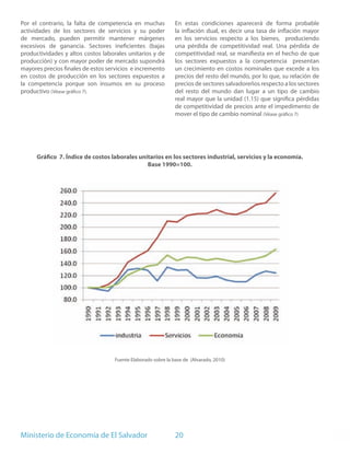 Por el contrario, la falta de competencia en muchas           En estas condiciones aparecerá de forma probable
actividades de los sectores de servicios y su poder           la inflación dual, es decir una tasa de inflación mayor
de mercado, pueden permitir mantener márgenes                 en los servicios respecto a los bienes, produciendo
excesivos de ganancia. Sectores ineficientes (bajas           una pérdida de competitividad real. Una pérdida de
productividades y altos costos laborales unitarios y de       competitividad real, se manifiesta en el hecho de que
producción) y con mayor poder de mercado supondrá             los sectores expuestos a la competencia presentan
mayores precios finales de estos servicios e incremento       un crecimiento en costos nominales que excede a los
en costos de producción en los sectores expuestos a           precios del resto del mundo, por lo que, su relación de
la competencia porque son insumos en su proceso               precios de sectores salvadoreños respecto a los sectores
productivo (Véase gráfico 7).                                 del resto del mundo dan lugar a un tipo de cambio
                                                              real mayor que la unidad (1.15) que significa pérdidas
                                                              de competitividad de precios ante el impedimento de
                                                              mover el tipo de cambio nominal (Véase gráfico 7)




      Gráfico 7. Índice de costos laborales unitarios en los sectores industrial, servicios y la economía.
                                               Base 1990=100.




                                   Fuente Elaborado sobre la base de (Alvarado, 2010)




Ministerio de Economía de El Salvador                         20
 