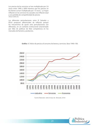 Los precios de los servicios se han multiplicado por 2.6
veces entre 1990 y 2009 mientras que los precios en
los bienes se han multiplicado por 1.9 veces. La mayor
inflación en los servicios ha causado una inflación dual
y una pérdida de competitividad de precios
(Véase Gráfico 8).

Las diferentes perturbaciones entre El Salvador y
EEUU producen diferenciales de inflación porque
los mecanismos de ajuste ante perturbaciones son
diferentes, en un contexto institucional caracterizado
por falta de políticas de libre competencia en los
mercados de factores y productos.




                     Gráfico 8. Índice de precios al consumo de bienes y servicios. Base 1990=100.




                                      Fuente Elaborado sobre la base de (Alvarado, 2010)




                                                                 21
 