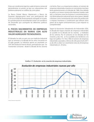 Estas son condiciones bajo las cuales la banca comercial            a la fecha. Pese a su importancia relativa, el número de
generalmente no presta, ya que sus colocaciones son                 empresas industriales muestra un crecimiento más bien
preferencialmente en créditos de corto plazo.                       lento posteriormente a la década de 1980. Esto debido
                                                                    en parte a un menor número de empresas creadas cada
La Banca Estatal (Banco Hipotecario y Banco de                      año, y a factores como las fusiones o concentraciones y
Fomento Agropecuario) tiene una participación del                   a la deslocalización industrial hacia otros países, debido
5.5% en el total de financiamiento otorgado en el país,             a factores como minimización de costos de producción
lo cual demuestra la necesidad de contar con una Banca              o mejores incentivos o condiciones que ofrecen otros
de Desarrollo que acompañe las diferentes políticas                 países de la región centroamericana y que mejoran su
sectoriales.                                                        competitividad.

E. POCOS NACIMIENTOS DE EMPRESAS                                    Según la Asociación Salvadoreña de Industriales (ASI),
                                                                    la década de mayor creación de empresas industriales
INDUSTRIALES EN RAMAS CON ALTO                                      se sucedió en la década de los sesenta y mediados
VALOR AGREGADO TECNOLÓGICO.                                         de los setenta. Por el contrario en las décadas de los
                                                                    noventa y dos mil, se ha sucedido una tendencia a la
El Salvador ha sido un país con una tradición Industrial            baja (ver gráfico 17). Para 1982 el número de empresas
que se remonta a la década de los años cincuenta en                 industriales asociadas a ASI era de 220, para el año 2011
el siglo pasado. La industria aporta en promedio un                 es de 244, es decir un crecimiento neto de 24 empresas
23% del Producto Interno Bruto, participación que ha                industriales en 29 años.
mantenido constante desde la década de los sesenta




                                    Gráfico 17. Evolución en la creación de empresas industriales.




Fuente: Directorio Industrial ASI




                                                                    29
 