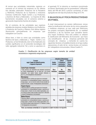 Al revisar que actividades industriales registran un                                         el apartado “A”, la industria se mantiene concentrada
aumento en el número de empresas en las últimas                                              en bienes “dominados por los proveedores”. Utilizando
tres décadas sobresalen: Productos de la Panadería                                           datos del PIB del 2010 a precios constantes, el valor
y Molinería; Productos de la Imprenta e Industrias                                           agregado de este tipo de productos llega al 57.3%
Conexas; Confección; Papel, Cartón y sus Productos;
y Química de Base y Elaborados. La mayoría de ellas                                          F. BAJA ESCALA Y POCA PRODUCTIVIDAD
fuertemente vinculadas con el comercio externo y
generando importantes fuentes de empleo.
                                                                                             EN PYMES.
                                                                                             A nivel internacional no existen definiciones únicas
Por el contrario, de las actividades que registran
                                                                                             sobre la clasificación del sector de las micro, pequeñas
pérdidas de empresas resaltan Madera y sus Productos,
                                                                                             y medianas empresas, ya que cada país determina
y Productos de Caucho y Plástico. Esta última registra
                                                                                             sus propios conceptos dependiendo de su realidad
disminución principalmente en empresas que
                                                                                             económica y de los factores que considera tienen
trabajaban con Caucho .
                                                                                             una mayor incidencia. Para este análisis se utilizará
                                                                                             la clasificación del Ministerio de Economía que hace
Ahora bien, si bien es cierto que actividades como
                                                                                             una estratificación de las empresas partiendo del
Química de base y elaborado, y Papel, Cartón y sus
                                                                                             concepto de empresa y tomando en cuenta los
Productos, se han fortalecido, esto no ha implicado una
                                                                                             siguientes factores: el establecimiento en el que realiza
cambio significativo en el contenido tecnológico del
                                                                                             operaciones, el valor de las ventas brutas y el número
valor agregado industrial. Tal y como se apuntara en
                                                                                             de trabajadores remunerados. (Véase Cuadro 7).

                  Cuadro 7. Clasificación de las empresas según tamaño de unidad
                  económica o segmento empresarial.




                  Fuente: (Ministerio de Economía. Dirección General de Estadística y Censos, 2007)




Ministerio de Economía de El Salvador                                                        30
 