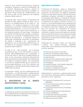 Según los datos del Censo Económico, las pequeñas            MINISTERIO DE ECONOMIA.
y medianas empresas se ubican en 20 divisiones de
la Industria Manufacturera, siendo la división “15           El Ministerio de Economía según su Reglamento
Elaboración de Productos Alimenticios y Bebidas” , la        Interno tiene la competencia de: “orientar los recursos
que tiene el mayor número de establecimientos con            y esfuerzos a fin de cumplir los objetivos siguientes:
265, de los cuales 219 son pequeñas y 46 medianas            Promover el desarrollo económico del país de manera
empresas (Véase cuadro 9).                                   equilibrada, incluyente, sostenible y compatible con
                                                             los principios democráticos y el Estado de Derecho;
En segundo lugar está la división “18 Fabricación de         además fortalecer las capacidades productivas, mejorar
prendas de vestir, adobo y teñido de pieles”, con un         la distribución del ingreso, aumentar el ahorro y la
total de 116 establecimientos de los cuales 91 son           inversión y crear oportunidades para la generación de
pequeñas y 25 medianas empresas. El tercer lugar             más y mejores empleos; así como acelerar y profundizar
corresponde a la división “36 Fabricación de muebles;        la integración económica regional, como plataforma
Industrias Manufactureras n.c.p.”, con un total de 114       para una inserción más competitiva de nuestros
establecimientos de los cuales 100 son pequeñas y 14         sectores productivos en la economía internacional;
son medianas empresas. El cuarto lugar corresponde           consolidar y ampliar el proceso de apertura comercial,
a la división “24 Fabricación de sustancias y productos      como mecanismo de acceso a más y mejores mercados
químicos”, con un total de 77 establecimientos, de los       para la promoción de nuestras exportaciones; y atraer
cuales 58 son pequeñas y 19 medianas empresa. El             inversiones en el marco de la normativa legal vigente y
quinto lugar corresponde a la división “22 Actividades       el Plan de Gobierno”.
de edición e impresión y de reproducción de
grabaciones”, con un total de 68 establecimientos, de        El Ministerio de Economía cuenta con Direcciones
los cuales 53 son pequeñas empresas y 15 medianas            y Oficinas que realizan funciones específicas
empresas (Véase cuadro 9).                                   relacionadas con el fomento de la actividad industrial
                                                             y son las siguientes:
En total en las cinco divisiones de la industria
manufacturera que se han mencionado se ubica un                    Dirección de Comercio e Inversión
total de 640 establecimientos, que corresponde a                   Dirección de Calidad y Productividad
un 65% del total. Un 50% de los establecimientos se                Dirección de Desarrollo Productivo y de las
ubica en las tres primeras divisiones, fabricación de              Exportaciones
alimentos, fabricación de prendas de vestir y fabricación          Dirección de Encadenamientos Productivos
de muebles. El personal ocupado que corresponde                    Dirección de Innovación y Desarrollo
a ese 50% de establecimientos que se ubican en las                 Tecnológico.
tres principales divisiones es de 15,071 personas que              Unidad de Apoyo a la Estrategia Integral de
corresponden al 49% del personal total ocupado en las              Fomento a las Exportaciones.
PYMES (Véase cuadro 6).                                            Unidad de Inteligencia Económica.
                                                                   Oficina Nacional de Inversiones.
Es importante señalar que 781 establecimientos que
corresponde a un 79% del total de establecimientos           Adicionalmente la estructura gubernamental cuenta
calificados como PYMES industriales están ubicadas en        con Instituciones Autónomas adscritas al Ministerio de
los departamentos de San Salvador y la Libertad.             Economía y son las siguientes:

G. DEFICIENCIAS EN                     EL      MARCO               Corporación Salvadoreña de Inversiones
                                                                   (CORSAIN).
INSTITUCIONAL Y LEGAL.                                             Comisión Nacional de la Micro y Pequeña
                                                                   Empresa (CONAMYPE).
MARCO INSTITUCIONAL.                                               Consejo Nacional de Ciencia y Tecnología
                                                                   (CONACYT).
                                                                   Consejo Salvadoreño de la Agroindustria
Los Ministerios que tienen una relación más directa con
                                                                   Azucarera (CONSAA).
la actividad industrial son el Ministerio de Economía y el
                                                                   Consejo Nacional de Energía (CNE).
Ministerio de Agricultura y Ganadería.
                                                                   Superintendencia de Electricidad y
                                                                   Telecomunicaciones (SIGET).


Ministerio de Economía de El Salvador                        32
 