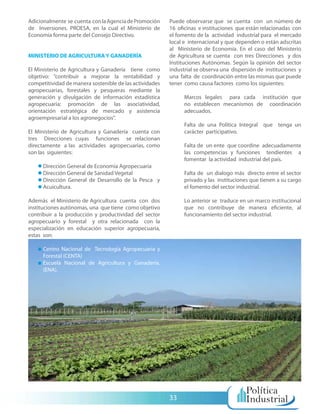 Adicionalmente se cuenta con la Agencia de Promoción     Puede observarse que se cuenta con un número de
de Inversiones. PROESA, en la cual el Ministerio de      16 oficinas e instituciones que están relacionadas con
Economía forma parte del Consejo Directivo.              el fomento de la actividad industrial para el mercado
                                                         local e internacional y que dependen o están adscritas
                                                         al Ministerio de Economía. En el caso del Ministerio
MINISTERIO DE AGRICULTURA Y GANADERÍA                    de Agricultura se cuenta con tres Direcciones y dos
                                                         Instituciones Autónomas. Según la opinión del sector
El Ministerio de Agricultura y Ganadería tiene como      industrial se observa una dispersión de instituciones y
objetivo: “contribuir a mejorar la rentabilidad y        una falta de coordinación entre las mismas que puede
competitividad de manera sostenible de las actividades   tener como causa factores como los siguientes:
agropecuarias, forestales y pesqueras mediante la
generación y divulgación de información estadística            Marcos legales para cada institución que
agropecuaria; promoción de las asociatividad,                  no establecen mecanismos de coordinación
orientación estratégica de mercado y asistencia                adecuados.
agroempresarial a los agronegocios”.
                                                               Falta de una Política Integral que tenga un
El Ministerio de Agricultura y Ganadería cuenta con            carácter participativo.
tres Direcciones cuyas funciones se relacionan
directamente a las actividades agropecuarias, como             Falta de un ente que coordine adecuadamente
son las siguientes:                                            las competencias y funciones tendientes a
                                                               fomentar la actividad industrial del país.
      Dirección General de Economía Agropecuaria
      Dirección General de Sanidad Vegetal                     Falta de un dialogo más directo entre el sector
      Dirección General de Desarrollo de la Pesca y            privado y las instituciones que tienen a su cargo
      Acuicultura.                                             el fomento del sector industrial.

Además el Ministerio de Agricultura cuenta con dos             Lo anterior se traduce en un marco institucional
instituciones autónomas, una que tiene como objetivo           que no contribuye de manera eficiente, al
contribuir a la producción y productividad del sector          funcionamiento del sector industrial.
agropecuario y forestal y otra relacionada con la
especialización en educación superior agropecuaria,
estas son:

      Centro Nacional de Tecnología Agropecuaria y
      Forestal (CENTA)
      Escuela Nacional de Agricultura y Ganadería.
      (ENA).




                                                         33
 