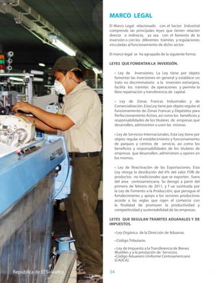 MARCO LEGAL
                                          El Marco Legal relacionado con el Sector Industrial
                                          comprende las principales leyes que tienen relación
                                          directa o indirecta, ya sea con el fomento de la
                                          inversión o con los diferentes trámites y regulaciones
                                          vinculadas al funcionamiento de dicho sector.

                                          El marco legal se ha agrupado de la siguiente forma:

                                          LEYES QUE FOMENTAN LA INVERSIÓN.

                                             • Ley de Inversiones. La Ley tiene por objeto
                                             fomentar las inversiones en general y establece un
                                             trato no discriminatorio a la inversión extranjera,
                                             facilita los trámites de operaciones y permite la
                                             libre repatriación y transferencia de capital.

                                             • Ley de Zonas Francas Industriales y de
                                             Comercialización. Esta Ley tiene por objeto regular el
                                             funcionamiento de Zonas Francas y Depósitos para
                                             Perfeccionamiento Activo, así como los beneficios y
                                             responsabilidades de los titulares de empresas que
                                             desarrollen, administren o usen las mismas.

                                             • Ley de Servicios Internacionales. Esta Ley tiene por
                                             objeto regular el establecimiento y funcionamiento
                                             de parques y centros de servicio, así como los
                                             beneficios y responsabilidades de los titulares de
                                             empresas que desarrollen, administren u operen en
                                             los mismos.

                                             • Ley de Reactivación de las Exportaciones. Esta
                                             Ley otorga la devolución del 6% del valor FOB de
                                             productos no tradicionales que se exporten fuera
                                             del área centroamericana. Se derogó a partir del
                                             primero de febrero de 2011, y f ue sustituida por
                                             la Ley de Fomento a la Producción, que persigue el
                                             fortalecimiento y apoyo a los sectores productivos
                                             acorde a las reglas que rigen el comercio con
                                             la finalidad de promover la productividad y
                                             competitividad y sustentabilidad de las empresas.

                                          LEYES QUE REGULAN TRAMITES ADUANALES Y DE
                                          IMPUESTOS.

                                             • Ley Orgánica de la Dirección de Aduanas.

                                             • Código Tributario.

                                             • Ley de Impuesto a la Transferencia de Bienes
                                             Muebles y a la prestación de Servicios.
                                             •Código Aduanero Uniforme Centroamericano
                                             (CAUCA).


Ministerio de El Salvadorde El Salvador
República     Economía                    34
 