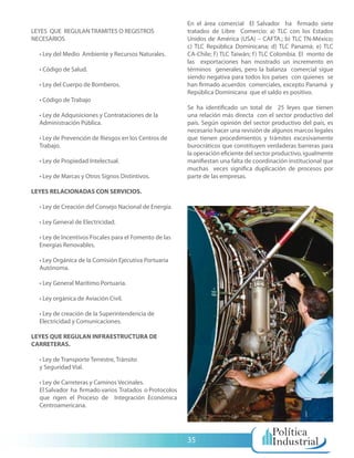 En el área comercial El Salvador ha firmado siete
LEYES QUE REGULAN TRAMITES O REGISTROS                  tratados de Libre Comercio: a) TLC con los Estados
NECESARIOS                                              Unidos de América (USA) – CAFTA.; b) TLC TN-México;
                                                        c) TLC República Dominicana; d) TLC Panamá; e) TLC
  • Ley del Medio Ambiente y Recursos Naturales.        CA-Chile; f ) TLC Taiwán; f ) TLC Colombia. El monto de
                                                        las exportaciones han mostrado un incremento en
  • Código de Salud.                                    términos generales, pero la balanza comercial sigue
                                                        siendo negativa para todos los países con quienes se
  • Ley del Cuerpo de Bomberos.                         han firmado acuerdos comerciales, excepto Panamá y
                                                        República Dominicana que el saldo es positivo.
  • Código de Trabajo
                                                        Se ha identificado un total de 25 leyes que tienen
  • Ley de Adquisiciones y Contrataciones de la         una relación más directa con el sector productivo del
  Administración Pública.                               país. Según opinión del sector productivo del país, es
                                                        necesario hacer una revisión de algunos marcos legales
  • Ley de Prevención de Riesgos en los Centros de      que tienen procedimientos y trámites excesivamente
  Trabajo.                                              burocráticos que constituyen verdaderas barreras para
                                                        la operación eficiente del sector productivo, igualmente
  • Ley de Propiedad Intelectual.                       manifiestan una falta de coordinación institucional que
                                                        muchas veces significa duplicación de procesos por
  • Ley de Marcas y Otros Signos Distintivos.           parte de las empresas.

LEYES RELACIONADAS CON SERVICIOS.

  • Ley de Creación del Consejo Nacional de Energía.

  • Ley General de Electricidad.

  • Ley de Incentivos Fiscales para el Fomento de las
  Energías Renovables.

  • Ley Orgánica de la Comisión Ejecutiva Portuaria
  Autónoma.

  • Ley General Marítimo Portuaria.

  • Ley orgánica de Aviación Civil.

  • Ley de creación de la Superintendencia de
  Electricidad y Comunicaciones.

LEYES QUE REGULAN INFRAESTRUCTURA DE
CARRETERAS.

  • Ley de Transporte Terrestre, Tránsito
  y Seguridad Vial.

  • Ley de Carreteras y Caminos Vecinales.
  El Salvador ha firmado varios Tratados o Protocolos
  que rigen el Proceso de Integración Económica
  Centroamericana.




                                                        35
 