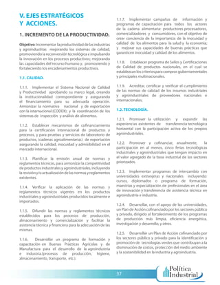 V. EJES ESTRATÉGICOS                                        1.1.7. Implementar campañas de información y
Y ACCIONES.                                                 programas de capacitación para todos los actores
                                                            de la cadena alimentaria: productores procesadores,
1. INCREMENTO DE LA PRODUCTIVIDAD.                          comercializadores y consumidores, con el objetivo de
                                                            crear conciencia de la importancia de la inocuidad y
Objetivo: Incrementar la productividad de las industrias    calidad de los alimentos para la salud y la economía;
y agroindustrias mejorando los sistemas de calidad,         y mejorar sus capacidades de buenas prácticas que
promoviendo la reconversión tecnológica e impulsando        garanticen inocuidad y calidad de los alimentos.
la innovación en los procesos productivos; mejorando
las capacidades del recurso humano y, promoviendo y         1.1.8. Establecer programa de Sellos y Certificaciones
fortaleciendo los encadenamientos productivos.              de Calidad de productos nacionales, en el cual se
                                                            establezcan los criterios para compras gubernamentales
1.1. CALIDAD.                                               y principales multinacionales.

1.1.1. Implementar el Sistema Nacional de Calidad           1.1.9. Acreditar, certificar y verificar el cumplimiento
y Productividad aprobando su marco legal, creando           de las normas de calidad de los insumos industriales
la institucionalidad correspondiente y asegurando           y agroindustriales de proveedores nacionales e
el financiamiento para su adecuada operación.               internacionales.
Armonizar la normativa nacional y de exportación
con la internacional (CODEX); y la coordinación de los      1.2. TECNOLOGÍA.
sistemas de inspección y análisis de alimentos.
                                                            1.2.1. Promover la utilización y expandir las
1.1.2. Establecer mecanismos de cofinanciamiento            experiencias existentes de transferencia tecnológica
para la certificación internacional de productos y          horizontal con la participación activa de los propios
procesos, y para pruebas y servicios de laboratorio de      agroindustriales.
productos, (cadenas agroalimentarias) de exportación
asegurando la calidad, inocuidad y admisibilidad en el      1.2.2. Promover y cofinanciar, anualmente,           la
mercado internacional.                                      participación en al menos, cinco ferias tecnológicas
                                                            industriales y agroindustriales que tengan impacto en
1.1.3. Planificar la emisión anual de normas y              el valor agregado de la base industrial de los sectores
reglamentos técnicos, para armonizar la competitividad      priorizados.
de productos industriales y agroindustriales, incluyendo
la revisión y/o actualización de las normas y reglamentos   1.2.3. Implementar programas de intercambio con
existentes.                                                 universidades extranjeras y nacionales incluyendo:
                                                            cursos, diplomados o programa de formación,
1.1.4. Verificar la aplicación de las normas y              maestrías y especialización de profesionales en el área
reglamentos técnicos vigentes en los productos              de innovación y transferencia de asistencia técnica en
industriales y agroindustriales producidos localmente e     agroindustria e industria.
importados.
                                                            1.2.4. Desarrollar, con el apoyo de las universidades,
1.1.5. Difundir las normas y reglamentos técnicos           un Plan de Acción cofinanciado por los sectores público
establecidos para los procesos de producción,               y privado, dirigido al fortalecimiento de los programas
almacenamiento y comercialización y facilitar la            de producción más limpia, eficiencia energética,
asistencia técnica y financiera para la adecuación de las   investigación y desarrollo, y otros.
mismas.
                                                            1.2.5. Desarrollar un Plan de Acción cofinanciado por
1.1.6.   Desarrollar un programa de formación y             los sectores público y privado para la identificación y
capacitación en Buenas Prácticas Agrícolas y de             promoción de tecnologías verdes que contribuyan a la
Manufactura para el desarrollo de la agroindustria          disminución de costos, protección del medio ambiente
e industria.(procesos de producción, higiene,               y la sostenibilidad en la industria y agroindustria.
almacenamiento, transporte, etc.).


                                                            37
 