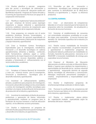 1.2.6. Diseñar, planificar y ejecutar       programas         1.3.5. Desarrollar un plan de         innovación y
para dar acceso a tecnologías de información y                transferencia tecnológica que contenga programas
comunicación a los centros de educación media con             para aumentar la diversificación de la oferta de la
Bachillerato Industrial. Programa de Tutores Virtuales y      industria y la agroindustria y mejorar su eficiencia
E-Learning de Capacitaciones Técnicas con apoyo de la         productiva
cooperación internacional.
                                                              1.4. CAPITAL HUMANO.
1.2.7. Planificar e implementar “salones de exhibición”
para que empresas de terceros países expongan                 1.4.1. Crear       un observatorio de competencias
maquinaria y equipo industrial y agroindustrial;              laborales en el sector industrial para la formulación de
asimismo, establecer convenios de cooperación para            propuestas sobre las necesidades de actualización y
facilitar la adquisición de la maquinaria indicada.           formación de recursos humanos.

1.2.8. Crear programas, en conjunto con el sector             1.4.2. Fomentar el establecimiento de convenios
académico (Institutos Técnicos, Universidades), y             con universidades extranjeras, acreditadas en su país
centros de formación de personal especializado en             de origen, para especializar el recurso humano que
operación, mantenimiento y fabricación de maquinaria          atenderá las demandas específicas de la industria y la
y equipo industrial y agroindustrial.                         agroindustria.

1.2.9. Crear y fortalecer Centros Tecnológicos                1.4.3. Diseñar nuevas modalidades de formación
Especializados para la investigación, transferencia,          para impulsar la asociatividad y la gestión industrial
innovación y el desarrollo tecnológico en cadenas             y agroindustrial e implementar programas de
agroalimentarias, alimentos y bebidas, confección,            actualización laboral y profesional con modalidades no
textil, farmacéuticos, plásticos, papel y cartón,             formales, haciendo las adecuaciones necesarias en el
priorizando los de mayor impacto en el valor agregado;        INSAFORP e innovando modalidades de entrega para
aprovechando los recursos disponibles públicos y              especializar recurso humano.
privados; y fomentando el cofinanciamiento con el
sector productivo y académico.                                1.4.4. Proponer al Ministerio de Educación
                                                              adecuaciones a la oferta curricular en Educación Básica,
1.3. INNOVACIÓN                                               Media y Superior para satisfacer los requerimientos y
                                                              oportunidades de desarrollo de los sectores industrial
1.3.1. Fortalecer el Sistema Nacional de Innovación           y agroindustrial, asegurando dominio de segundo
y crear una instancia rectora para la investigación,          idioma, tecnologías de información y comunicación,
innovación y transferencia        tecnológica para el         liderazgos empresarial, pensamiento estratégico y
desarrollo industrial y agroindustrial.                       creativo, emprendimiento y responsabilidad social
                                                              empresarial
1.3.2. Incentivar el cofinanciamiento (público,
privado y académico) para proyectos de investigación,         1.4.5. Diseñar e implementar programas de
innovación y desarrollo tecnológico en las universidades      enseñanza/aprendizaje acelerado en idioma ingles.
y centros de investigación científico tecnológico para
contribuir a la mejora, la diversificación de los procesos    1.4.6. Promover la certificación de competencias del
de producción de la industria y agroindustria.                recurso humano que labora en los diferentes procesos
                                                              de la industria y agroindustria..
1.3.3. Incentivar la creatividad y el diseño de procesos
productivos y generación de bienes industriales               1.4.7. Diseñar e implementar planes pilotos
y agroindustriales, mediante un programa para la              de capacitación modular especializada según las
formación de recursos humanos a nivel de educación            demandas del sector industrial.
superior, en los diferentes sectores priorizados.

1.3.4. Diseñar e implementar un programa de
estímulos fiscales y apoyo financiero para la investigación
y desarrollo en la industria y la agroindustria.



Ministerio de Economía de El Salvador                         38
 