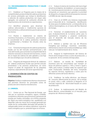 1.5. ENCADENAMIENTOS PRODUCTIVOS Y VALOR                     2.1.2. Evaluar el sistema de incentivos del marco legal
AGREGADO.                                                    actual con el objetivo de establecer un nuevo esquema
                                                             de incentivos para la inversión en energías renovables,
1.5.1. Establecer un Programa para la mejora de la           incluyendo un mecanismo que garantice la prioridad
competitividad y productividad de cadenas productivas        de despacho y el pago preferencial (proyectos menores
de sectores priorizados que incluya la identificación        a 20 MW) de este tipo de energía.
y selección de cadenas productivas con mayor valor
agregado, con potencial de sustitución eficiente de          2.1.3. Crear en el CENTA una instancia responsable
importaciones y de incremento en exportaciones.              para el desarrollo de la investigación, identificación
                                                             de áreas para el establecimiento y el desarrollo de los
1.5.2. Identificar proyectos para dinamizar las              cultivos bioenergéticos, en el marco del Plan Nacional
cadenas seleccionadas e implementar opciones de              de Energía.
financiamiento y cofinanciamiento para la ejecución de
los mismos.                                                  2.1.4. Fomentar el establecimiento de convenios
                                                             para el abastecimiento de la materia prima para la
1.5.3. Diseñar e implementar un sistema de                   agroindustria energética y propiciar condiciones
incentivos financieros y no financieros, para fomentar       para el desarrollo del mercado interno de los
la asociatividad de la cadena productiva industrial          agrocombustibles.
y agroindustrial y fortalecer los vínculos entre las
empresas.                                                    2.1.5. Elaborar y aprobar una Ley de Eficiencia
                                                             Energética que contenga incentivos sostenibles,
1.5.4. Fomentar la integración de cadenas productivas        definiendo la creación de la institucionalidad que debe
locales con las del mercado centroamericano y del            velar por la implementación de la misma.
resto del mundo, para aumentar la competitividad de la
industria nacional y la atracción de inversiones, a través   2.1.6. Asegurar la implementación del Sistema de
de un mapeo de cadenas de valor globales y una hoja          Precios de la energía en base a costos de producción, y
de ruta estratégica que vincule los eslabones.               la operación de los contratos de largo plazo.

1.5.5. Programa de Integración Vertical de eslabones         2.1.7. Elaborar un estudio de factibilidad de
de cadenas productivas locales que permita articular         incentivos para los consumidores que manejen un
proveedores a los procesos productivos; así como             factor de potencia superior a 95% y menor o igual a
mejorar el poder de negociación de las pequeñas              100%, para evaluar y analizar todos los aspectos que
empresas, especialmente del sector agroindustrial.           están involucrados alrededor del tema, incluyendo
                                                             los aspectos técnicos, regulatorios y costos para los
2. DISMINUCIÓN DE COSTOS DE                                  diferentes actores del sector eléctrico.
PRODUCCIÓN.                                                  2.1.8. Establecer las tarifas eléctricas por bloques
                                                             de consumo, diferenciando los precios de la energía
Objetivo: Analizar e implementar diversos mecanismos
                                                             en punta, resto y valle, conforme al despacho en el
que permitan disminuir los principales costos de
                                                             mercado mayorista de electricidad basado en costos
producción de la industria manufacturera.
                                                             de producción.
2.1. ENERGÍA.
                                                             2.1.9. Evaluar la implementación del Modelo de
                                                             Bonos Blancos, comercializables en el mercado, para
2.1.1. Contar con un Plan Nacional de Energía que
                                                             proyectos de eficiencia energética.
vele por un suministro energético, seguro, confiable,
competitivo y eficiente, que promueva la generación de
energía por medios renovables con el firme propósito
de lograr una matriz energética más equilibrada y así
depender cada vez menos de la energía generada por
medio de los combustibles derivados del petróleo. Es
indispensable contar con valores indicativos meta de la
matriz energética que se pretende lograr en el futuro.


                                                             39
 