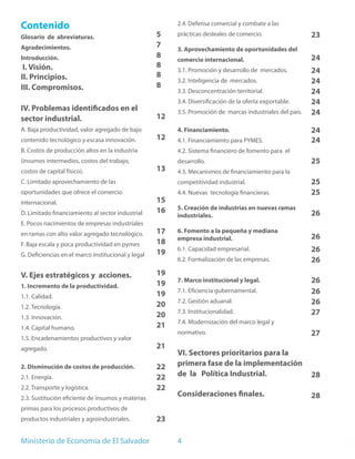 Contenido                                                2.4. Defensa comercial y combate a las

Glosario de abreviaturas.                           5    prácticas desleales de comercio.                  23
Agradecimientos.                                    7    3. Aprovechamiento de oportunidades del
Introducción.                                       8    comercio internacional.                           24
 I. Visión.                                         8
                                                         3.1. Promoción y desarrollo de mercados.          24
II. Principios.                                     8
                                                         3.2. Inteligencia de mercados.                    24
III. Compromisos.                                   8
                                                         3.3. Desconcentración territorial.                24
                                                         3.4. Diversificación de la oferta exportable.     24
IV. Problemas identificados en el                        3.5. Promoción de marcas industriales del país.   24
sector industrial.                                  12
A. Baja productividad, valor agregado de bajo            4. Financiamiento.                                24
contenido tecnológico y escasa innovación.          12   4.1. Financiamiento para PYMES.                   24
B. Costos de producción altos en la industria            4.2. Sistema financiero de fomento para el
(insumos intermedios, costos del trabajo,                desarrollo.                                       25
costos de capital físico).                          13   4.3. Mecanismos de financiamiento para la
C. Limitado aprovechamiento de las                       competitividad industrial.                        25
oportunidades que ofrece el comercio                     4.4. Nuevas tecnología financieras.               25
internacional.                                      15
                                                    16   5. Creación de industrias en nuevas ramas
D. Limitado financiamiento al sector industrial          industriales.                                     26
E. Pocos nacimientos de empresas industriales
en ramas con alto valor agregado tecnológico.       17   6. Fomento a la pequeña y mediana
                                                         empresa industrial.                               26
F. Baja escala y poca productividad en pymes        18
                                                    19   6.1. Capacidad empresarial.                       26
G. Deficiencias en el marco institucional y legal
                                                         6.2. Formalización de las empresas.               26
V. Ejes estratégicos y acciones.                    19
                                                    19   7. Marco institucional y legal.                   26
1. Incremento de la productividad.
                                                    19   7.1. Eficiencia gubernamental.                    26
1.1. Calidad.
                                                    20   7.2. Gestión aduanal.                             26
1.2. Tecnología.
                                                    20   7.3. Institucionalidad.                           27
1.3. Innovación.
                                                         7.4. Modernización del marco legal y
1.4. Capital humano.                                21
                                                         normativo.                                        27
1.5. Encadenamientos productivos y valor
agregado.                                           21
                                                         VI. Sectores prioritarios para la
2. Disminución de costos de producción.             22   primera fase de la implementación
2.1. Energía.                                       22   de la Política Industrial.                        28
2.2. Transporte y logística.                        22
2.3. Sustitución eficiente de insumos y materias
                                                         Consideraciones finales.                          28
primas para los procesos productivos de
productos industriales y agroindustriales.          23

Ministerio de Economía de El Salvador                    4
 