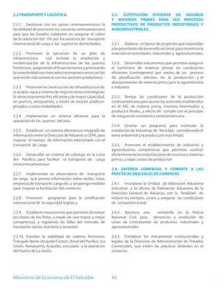 2.2 TRANSPORTE Y LOGÍSTICA.                                   2.3. SUSTITUCIÓN EFICIENTE DE INSUMOS
                                                              Y MATERIAS PRIMAS PARA LOS PROCESOS
2.2.1. Gestionar con los países centroamericanos la           PRODUCTIVOS DE PRODUCTOS INDUSTRIALES Y
factibilidad de promover un convenio centroamericano          AGROINDUSTRIALES.
para que los Estados colaboren en asegurar el cobro
de la retención del 5% por los servicios de transporte
internacional de carga a los sujetos no domiciliados.         2.3.1. Elaborar un banco de proyectos que respondan
                                                              a las prioridades de desarrollo sectorial, para incentivar la
2.2.2. Promover la ejecución de un plan de                    inversión en actividades industriales y agroindustriales.
infraestructura     vial incluida la ampliación y
modernización de la infraestructura de los puestos            2.3.2. Desarrollar mecanismos que permitan asegurar
fronterizos, asegurando el financiamiento y priorizando       el suministro de materias primas en condiciones
la conectividad con mercados centroamericanos con los         eficientes (contingentes) por medio de un proceso
que existe más comercio con los sectores productivos.         de planificación efectivo de la producción y el
                                                              abastecimiento de materia prima para la agroindustria
2.2.3. Promover la construcción de infraestructura de:        e industria.
a) acopio, agua y sistema de riego en zonas estratégicas:
b) almacenamiento frío, eficiente y de mayor capacidad,       2.3.3. Revisar las condiciones de la producción
en puertos, aeropuertos, a través de asocios públicos-        centroamericana para ajustar los aranceles establecidos
privados u otras modalidades.                                 en el SAC de materia prima, insumos intermedios y
                                                              productos finales, a efecto de cumplir con el principio
2.2.4. Implementar un sistema eficiente para la               de integración económica centroamericana.
operación de los puertos del país.
                                                              2.3.4. Diseñar un programa para estimular la
2.2.5. Establecer un sistema electrónico integrado de         instalación de Industrias de Reciclaje, considerando el
información entre la Dirección de Aduanas y CEPA, para        tema ambiental y la producción más limpia.
mejorar el manejo de información relacionado con el
transporte de carga.                                          2.3.5. Promover el establecimiento de industrias y
                                                              agroindustrias competitivas que permitan sustituir
2.2.6. Desarrollar un sistema de cabotaje en la costa         eficientemente las importaciones de insumos y materias
del Pacifico, para facilitar el transporte de carga           primas, y bajar costos de producción
intracentroamericano.
                                                              2.4. DEFENSA COMERCIAL Y COMBATE A LAS
2.2.7. Implementar un observatorio de transporte              PRÁCTICAS DESLEALES DE COMERCIO.
de carga que provea información sobre tarifas, rutas,
empresas de transporte, carga etc. y proponga medidas         2.4.1. Incorporar la Unidad de Valoración Aduanera
para mejorar la facilitación del comercio.                    Industrial a la oficina de Valoración Aduanera de la
                                                              Dirección General de Aduanas, con la finalidad de
2.2.8. Promover programas para la certificación               reducir los tiempos, costos y asegurar las condiciones
internacional de la seguridad logística.                      de competencia leal.

2.2.9. Establecer mecanismos que permitan disminuir           2.4.2. Apertura una    ventanilla en la Policía
los costos de los fletes, a través de una mayor y mejor       Nacional Civil, para denuncias y resolución de
competencia, y regulando las fallas del mercado de            casos de contrabando de productos industriales y
transporte (aéreo, marítimo y terrestre).                     agroindustriales.

2.2.10. Estudiar la viabilidad de sistema ferroviario         2.4.3. Fortalecer los mecanismos institucionales y
Triángulo Norte (Acajutla/Cortez), litoral del Pacífico (La   legales de la Dirección de Administración de Tratados
Unión, Aeropuerto, Acajutla), vinculado a la operación        Comerciales, que eviten las prácticas desleales en el
del Puerto de La Unión.                                       comercio.




Ministerio de Economía de El Salvador                         40
 