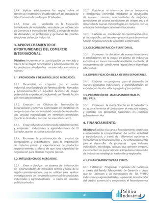 2.4.4. Aplicar estrictamente las reglas sobre el             3.2.2. Fortalecer el sistema de alertas tempranas
comercio e inversiones establecidos en los Tratados de       e inteligencia comercial, mediante la divulgación
Libre Comercio firmados por El Salvador.                     de nuevas normas, oportunidades de negocios,
                                                             condiciones de acceso, condiciones de origen, etc; y el
2.4.5. Crear una        ventanilla en la Asociación          desarrollo de nuevas metodologías, en conjunto con las
Salvadoreña de Industriales, vinculada con la Dirección      unidades de inteligencia interinstitucionales.
de Comercio e Inversión del MINEC, a efecto de recibir
las demandas de problemas y gestionar las prontas            3.2.3. Elaborar un mecanismo de coordinación entre
soluciones del sector industrial.                            el sector público y el sector empresarial para determinar
                                                             futuras negociaciones de Acuerdos Comerciales.
3. APROVECHAMIENTO DE
                                                             3.3. DESCONCENTRACIÓN TERRITORIAL.
OPORTUNIDADES DEL COMERCIO
INTERNACIONAL.                                               3.3.1. Promover la ubicación de nuevas inversiones
                                                             o ampliaciones de la escala de planta de industrias
Objetivo: Incrementar la participación de mercado a          existentes en zonas menos desarrolladas, mediante el
través de la mayor penetración y posicionamiento de          otorgamiento de condiciones especiales e incentivos
los productos salvadoreños en mercados existentes y          adecuados.
nuevos.
                                                             3.4. DIVERSIFICACIÓN DE LA OFERTA EXPORTABLE.
3.1. PROMOCIÓN Y DESARROLLO DE MERCADOS.
                                                             3.4.1. Elaborar un programa para el desarrollo de
3.1.1. Desarrollar, en conjunto con el sector                nuevos productos industriales y agroindustriales de
industrial, una Estrategia de Penetración de Mercados        exportación de alto valor agregado y competitivo.
y posicionamiento en aquellos destinos de mayor
potencial de exportación, incluyendo un Plan de Acción       3.5. PROMOCIÓN DE MARCAS INDUSTRIALES
por mercado priorizado.                                      DEL PAÍS.

3.1.2. Creación de Oficinas de Promoción de                  3.5.1. Promover la marca “Hecho en El Salvador” y
Exportaciones y Antenas Comerciales en el exterior, en       otras para fomentar el consumo en el mercado interno,
conjunto con el sector industrial, creando dentro de ellas   y priorizar los productos nacionales en compras
una unidad especializada en remedios comerciales             gubernamentales.
(practicas desleales, barreras no arancelarias etc.).
                                                             4. FINANCIAMIENTO.
3.1.3. Crear y difundir un directorio de establecimientos
y empresas industriales y agroindustriales de El
                                                             Objetivo: Facilitar el acceso al financiamiento destinado
Salvador, que se actualice cada dos años.
                                                             a incrementar la competitividad del sector industrial
                                                             y agroindustrial, a través de diferentes opciones o
3.1.4. Promover la conformación de asocios de
                                                             mecanismos de financiamiento y de cofinanciamiento
compradores y exportadores para la importación
                                                             para el desarrollo de proyectos             que incluyan
de materias primas y exportaciones de productos
                                                             innovación, tecnología, calidad, que generen empleo,
respectivamente, a efecto de que haya capacidad de
                                                             incrementen las exportaciones e impulsen el desarrollo
negociación para obtener mejores precios.
                                                             de industrias estratégicas nacionales y regionales.
3.2. INTELIGENCIA DE MERCADOS.
                                                             4.1. FINANCIAMIENTO PARA PYMES.
3.2.1. Crear y divulgar un sistema de información
                                                             4.1.1. Establecer Programas Especiales de Garantías
de oportunidades de mercados dentro y fuera de la
                                                             a través del Fondo Salvadoreño de Garantía u otros
región centroamericana, que se utilicen para realizar
                                                             que se adecuen a las necesidades de las PYMES
investigaciones de desarrollo comercial de productos
                                                             industriales y agroindustriales, superando la restricción
industriales y agroindustriales a través de alianzas
                                                             del crédito comercial y asegurando el financiamiento
publico-privadas.



                                                             41
 