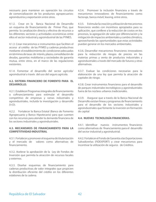 necesario para mantener en operación los circuitos          4.3.4. Promover la inclusión financiera a través de
de comercialización de los productos agropecuarios:         mecanismos innovadores de financiamiento como
agroindustria y exportación entre otros.                    factoraje, banca móvil, leasing, entre otros.

4.1.2. Crear en la Banca Nacional de Desarrollo             4.3.5. Estimular la creación y utilización de mecanismos
un esquema de financiamiento de Primer Piso, que            financieros verdes con incentivos apropiados para su
permita la canalización directa y efectiva de recursos a    aplicación, que conlleve a la reducción de costos en los
los diferentes sectores y actividades económicas entre      procesos, la agregación de valor por diferenciación y la
ellos el sector industrial y agroindustrial de las PYMES.   mitigación de impactos ambientales y cambio climático,
                                                            aprovechando las oportunidades que estas actividades
4.1.3. Crear mecanismos e instrumentos que faciliten el     puedan generar en los mercados ambientales.
acceso al crédito de las PYMES y cadenas productivas
mediante el establecimiento de condiciones adecuadas        4.3.6. Desarrollar mecanismos financieros innovadores
en términos de tasas de interés, plazos, consolidación de   para la reducción de riesgos de precios en las
deudas, garantías mobiliarias y sociedades de garantía      materias primas y venta de productos industriales y
mutua, entre otros, en el marco de las regulaciones         agroindustriales a través del mercado de futuros y otras
existentes.                                                 alternativas.

4.1.4. Fomentar el desarrollo del sector agrícola/          4.3.7. Evaluar las condiciones necesarias para la
agroindustrial a través del uso del seguro agrícola.        elaboración de una ley que permita la atracción de
                                                            capitales de riesgo.
4.2. SISTEMA FINANCIERO DE FOMENTO PARA EL
DESARROLLO.                                                 4.3.8. Crear instrumentos financieros para el desarrollo
                                                            de parques industriales tecnológicos y agroindustriales
4.2.1. Establecer Programas integrales de financiamiento    fuera de los núcleos urbanos tradicionales.
o cofinanciamiento para estimular el desarrollo
competitivo de empresas y ramas industriales y              4.3.9. Asegurar que a través de la Banca Nacional de
agroindustriales, incluida la investigación y desarrollo    Desarrollo existan líneas y programas de financiamiento
(I+D).                                                      para el desarrollo de los sectores industriales y
                                                            agroindustriales que fomente la inversión en formación
4.2.2. Fortalecer la Banca Estatal (Banco de Fomento        de capital
Agropecuario y Banco Hipotecario) para que cuenten
con los recursos para atender la demanda financiera de      4.4. NUEVAS TECNOLOGÍA FINANCIERAS.
los sectores industriales y agroindustriales.
                                                            4.4.1. Identificar nuevos instrumentos financieros
4.3. MECANISMOS DE FINANCIAMIENTO PARA LA                   como alternativas de financiamiento para el desarrollo
COMPETITIVIDAD INDUSTRIAL                                   del sector industrial y agroindustrial.

4.3.1. Fortalecer y promover el esquema de titularización   4.4.2. Fortalecer el Fondo de Garantía a las Exportaciones
y el mercado de valores como alternativas de                Salvadoreñas (FIDEXPORT) y crear mecanismos para
financiamiento.                                             incentivar la utilización de seguros de Créditos.

4.3.2. Acelerar la aprobación de la Ley de Fondos de
Inversión que permita la atracción de recursos locales
y externos.

4.3.3. Diseñar esquemas de financiamiento para
cadenas productivas de valor integrales que propicien
la distribución eficiente del crédito en los diferentes
eslabones de la cadena.




República de El Salvador                                    42
 