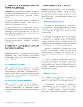 5. CREACIÓN DE INDUSTRIAS EN NUEVAS                         7. MARCO INSTITUCIONAL Y LEGAL.
RAMAS INDUSTRIALES.
                                                            Objetivo: Fortalecer, reformar y crear el marco legal e
Objetivo: Crear condiciones que permitan transitar de       institucional tendiente a agilizar trámites, fortalecer
una industria basada en la manufactura a una industria      la coordinación institucional y crear la normativa
sustentada en el conocimiento e integrada a cadenas         para algunos temas que carecen de la misma con la
globales.                                                   finalidad de lograr un funcionamiento eficiente del
                                                            sector productivo.
5.1. Elaborar investigaciones o estudios que definan
criterios para identificar nuevas ramas, procesos y         7.1. EFICIENCIA GUBERNAMENTAL
productos industriales estratégicos.
                                                            7.1.1. Fortalecer las capacidades del CIEX para facilitar
5.2. Apoyar la realización de investigaciones o estudios    las importaciones y exportaciones para reducir costos y
de mercado que determinen una nueva demanda y una           tiempos de las empresas dedicadas al comercio exterior.
nueva oferta industrial de productos y servicios con        Asimismo, priorizar el registro único de importadores
potencial de exportación la cual se acompañe de una         y exportadores.
estrategia país para su desarrollo.
                                                            7.1.2. Identificar los obstáculos más críticos, en tiempo
5.3. Establecer un sistema de incentivos que impulse el     y costo, en los trámites para el inicio y operación de
desarrollo de nuevas ramas y productos industriales y       las empresas, con particular interés en los sectores
agroindustriales.                                           alimentos y bebidas, químicos, confección y textil y
                                                            otros estratégicos, a fin de tomar las decisiones legales
                                                            y administrativas para eliminarlos o subsanarlos.
6. FOMENTO A LA PEQUEÑA Y MEDIANA
EMPRESA INDUSTRIAL.                                         7.1.3. Mejorar los indicadores de eficiencia del “Doing
                                                            Business”, con decisiones y trámites a través de la
                                                            implementación de proyectos que impacten en el
Objetivo: Fortalecer la pequeña y mediana empresa,          funcionamiento de las instituciones relacionadas con
mediante la capacitación, formación y financiamiento        estos.
necesario para incrementar la productividad de la
cadena productiva.                                          7.1.4. Crear y mantener actualizado un Sistema de
                                                            Información Empresarial que permita caracterizar
                                                            las principales variables o indicadores de la base
6.1. CAPACIDAD EMPRESARIAL.                                 empresarial industrial, para seguimiento a las medidas
                                                            de política y evaluar el impacto de la política en la
6.1.1. Establecer programas de formación en actividad       productividad industrial.
emprendedora a través de convenio Universidad/
MINEC/empresas industriales y agroindustriales, a
través de asistencia técnica en sus procesos productivos,   7.2. GESTIÓN ADUANAL.
administrativos comercialización, asociatividad y
capacidad emprendedora.                                     7.2.1. Evaluar permanentemente los procesos de
                                                            trámites aduaneros en la DGA con el fin de asegurar su
6.2. FORMALIZACIÓN DE LAS EMPRESAS.                         eficiencia y evitar la discrecionalidad en su aplicación.

6.2.1. Ampliar los servicios de intermediación en           7.2.2. Implementar un Programa de capacitación
las ventanillas de la Oficina Nacional de Inversiones       y especialización de recurso humano en trámites
y Centros Empresariales de CONAMYPE, para los               aduaneros de importación y exportación de productos
trámites de formalización de las pequeñas y medianas        en los sectores: alimentos y bebidas, químicos,
empresas.                                                   confección y textil. Enfatizando los productos químicos.




Ministerio de Economía de El Salvador                       44
 