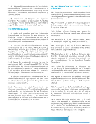 7.2.3. Revisar el Programa Aduanero de Cumplimiento         7.4. MODERNIZACIÓN DEL MARCO LEGAL Y
Empresarial (PACE) para adecuar los requerimientos al       NORMATIVO.
perfil de las pequeñas y medianas empresas y ampliar
la cobertura de unidades empresariales industriales y       7.4.1. Promulgar mecanismos para la simplificación de
agroindustriales.                                           trámites a nivel gubernamental con el fin de mejorar los
                                                            servicios y eficiencia del gobierno central e instituciones
7.2.4. Implementar el Programa de Operador                  descentralizadas.
Económico Autorizado de la Organización Mundial de
Aduanas para mejorar la competitividad y garantizar la      7.4.2. Promulgar la Ley de Insolvencia y Recuperación
seguridad del proceso de la cadena de logística.            de Empresas para reducir los requerimientos y el tiempo
                                                            de cierre de empresas.
7.3. INSTITUCIONALIDAD.
                                                            7.4.3. Evaluar reformas legales para reducir los
7.3.1. Establecer de inmediato un Comité de Industrial      requerimientos y el tiempo para el cierre voluntario de
integrado por los directores del Vice Ministerio de         una empresa.
Industria y Comercio, representantes del MAG, de la
STP y del sector industrial para darle seguimiento y        7.4.4. Promulgar la Ley de Comunicaciones y Firma
cumplimiento a la Política Industrial.                      Electrónica para simplificar y potenciar el comercio.

7.3.2. Crear una Junta de Desarrollo Industrial de alto     7.4.5. Promulgar la Ley de Garantías Mobiliarias
nivel integrada por la STP, MINEC, MINED, MAG, BMI, y       para promover el acceso al crédito de las PYMES
Ministerio de Hacienda, para asegurar la ejecución de       manufactureras y agroindustriales.
la política industrial y un Comité Consultivo integrado:
por el Presidente de la ASI, instituciones de educación     7.4.6. Promulgar la Ley de Defensa Comercial para
superior e instituciones especializadas, para apoyar la     defender la actividad productiva nacional de las
implementación de la política.                              prácticas desleales de comercio internacional y de
                                                            los incumplimientos de los Acuerdos y Tratados
7.3.3. Evaluar la creación del Instituto Nacional de        Comerciales.
Agroindustria (INA), integrado por el CENTA y la ENA,
como la entidad que promueve las articulaciones entre       7.4.7. Evaluar la conveniencia de promulgar una
las instituciones del gobierno, las cadenas productivas,    Ley del Fondo de Desarrollo Productivo FONDEPRO
y los necesarios procesos de innovación y extensión         considerando los adecuados aportes presupuestarios
tecnológica para el desarrollo de la agroindustria.         para garantizar la sostenibilidad del cofinanciamiento.

7.3.4. Evaluar la creación de una ventanilla de la ONI al   7.4.8. Agilizar la autorización del reintegro del IVA para
interior de la Oficina de Agro-negocios del MAG como        los exportadores industriales estableciendo como meta
un intermediario en los procesos de legalización de         5 días hábiles a partir de la recepción de la respectiva
empresas agroindustriales.                                  solicitud.

7.3.5. Reconvertir     al actual Viceministerio       de    7.4.9. Promulgar la Ley de Asocio Público Privado para
Comercio e Industria, en un Viceministerio de Industria,    promover las inversiones industriales, agroindustriales
readecuando las competencias de las direcciones             y la prestación de servicios claves en el proceso
relacionadas y de otras nuevas, fortaleciendo con           de producción industrial, especialmente energía e
recurso humano especializado y un presupuesto               infraestructura.
adecuado, con la visión de facilitar la transición, en el
mediano plazo a un Ministerio de Industria.                 7.4.10. Revisar y aprobar reformas de la Ley de Zonas
                                                            Francas que favorezca la descentralización de las
                                                            empresas y otorgue ventajas y beneficios a las empresas
                                                            por su contribución al crecimiento de zonas de menor
                                                            desarrollo del país y fomente el desarrollo industrial de
                                                            mayor intensidad tecnológica y valor agregado.
 