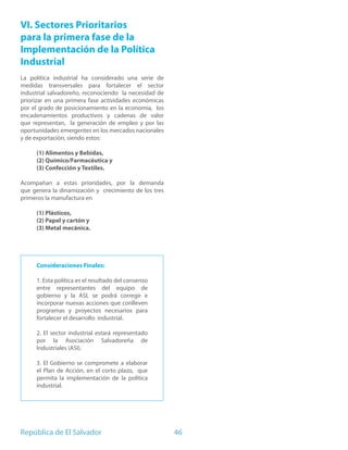 VI. Sectores Prioritarios
para la primera fase de la
Implementación de la Política
Industrial
La política industrial ha considerado una serie de
medidas transversales para fortalecer el sector
industrial salvadoreño, reconociendo la necesidad de
priorizar en una primera fase actividades económicas
por el grado de posicionamiento en la economía, los
encadenamientos productivos y cadenas de valor
que representan, la generación de empleo y por las
oportunidades emergentes en los mercados nacionales
y de exportación, siendo estos:

     (1) Alimentos y Bebidas,
     (2) Químico/Farmacéutica y
     (3) Confección y Textiles.

Acompañan a estas prioridades, por la demanda
que genera la dinamización y crecimiento de los tres
primeros la manufactura en

     (1) Plásticos,
     (2) Papel y cartón y
     (3) Metal mecánica.




     Consideraciones Finales:

     1. Esta política es el resultado del consenso
     entre representantes del equipo de
     gobierno y la ASI, se podrá corregir e
     incorporar nuevas acciones que conlleven
     programas y proyectos necesarios para
     fortalecer el desarrollo industrial.

     2. El sector industrial estará representado
     por la Asociación Salvadoreña de
     Industriales (ASI).

     3. El Gobierno se compromete a elaborar
     el Plan de Acción, en el corto plazo, que
     permita la implementación de la política
     industrial.




República de El Salvador                               46
 