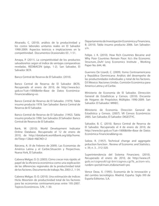 Alvarado, C. (2010). análisis de la productividad y         Departamento de Investigación Económica y Financiera,
los costos laborales unitarios reales en El Salvador        B. (2010). Tabla insumo producto 2006. San Salvador:
1990-2009. Aspectos teóricos e implciaciones en la          s/n.
competitividad . Documentos Ocasionales 03 , 1-51.
                                                            Felipe, J. K. (2010). How Rich Countries Became and
Amaya, P. (2011). La competitividad de los productos        Why Poor Countries Remain Poor: Its's the Economic
salvadoreños según el índice de ventajas comparativas       Structure...Duh! Levy Economics Institute , Working
reveladas. REDIBACEN (págs. 1-2). San Salvador, El          Paper No. 644, 48.
Salvador: BCR.
                                                            Guerrero De Lizardi, C. (2009). Itsmo Centroamericano
Banco Central de Reserva de El Salvador. (2010).            y República Dominicana: Análisis del desempeño de
                                                            las productividades individuales y total de los factores.
Banco Central de Reserva de El Salvador (BCR).              D.F.Mexico: Naciones Unidas. Comisión Económica para
Recuperado el enero de 2010, de http://www.bcr.             America Latina y el Caribe.
gob.sv/?cat=1000&title=Base de Datos Económica-
Financiera&lang=es                                          Ministerio de Economía de El Salvador. Dirrección
                                                            General de Estadísticas y Censos. (2010). Encuesta
Banco Central de Reserva de El Salvador. (1979). Tabla      de Hogares de Propósitos Múltiples 1990-2009. San
insumo producto 1978. San Salvador: Banco Central de        Salvador. El Salvador: MINEC.
Reserva de El Salvador.
                                                            Ministerio de Economía. Dirección General de
Banco Central de Reserva de El Salvador. (1992). Tabla      Estadística y Censos. (2007). VII Censos Económicos
insumo producto 1990. San Salvador, El Salvador: Banco      2005. San Salvador, El Salvador: DIGESTYC.
Central de Reserva de El Salvador.
                                                            Salvador, B. C. (2010). Banco Central de Reserva de
Bank, W. (2010). World Development Indicator                El Salvador. Recuperado el 4 de enero de 2010, de
Online Database. Recuperado el 12 de enero de               http://www.bcr.gob.sv/?cat=1000&title=Base de Datos
2010, de http://databank.worldbank.org/ddp/home.            Económica-Financiera&lang=es
do?Step=12&id=4&CNO=2
                                                            Solow, R. (1957). Technical change and aggregate
Bárcena, A. (9 de Febrero de 2009). Las Economías de        prduction function . Review of Economic and Statistics.
América Latina y el Carbie.Situación y Perpectivas.         v. 39, n. 3. , 312-320.
Nueva York, El Salvador.
                                                            Superintendencia del Sistema Financiero. (2010).
Cabrera Melgar, O. O. (2003). Cómo crecer más rápido: el    Recuperado el enero de 2010, de http://www.cif.
papel de la eficiencia económica como una explicación       gob.sv/cognos8/cgi-bin/cognos.cgi?b_action=xts.
de las diferencias regionales de la productividad total     run&m=portal/main.xts&startwel=yes
de los factores. Documento de trabajo. No. 2003-2 , 1-54.
                                                            Vence Deza, X. (1995). Economía de la innovación y
Cabrera Melgar, O. O. (2010). Una estimación de índices     del cambio tecnológico. Madrid, España: Siglo XXI de
Hicks Moortein de productividad total de los factores       España Editories. S.A.
para las economías centroamericanas entre 195-2007.
Topícos Económicos. S/N , 1-30.
 