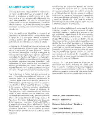AGRADECIMIENTOS                                                 Paralelamente se organizaron talleres de consulta
                                                                con empresarios asociados a la ASI. Se convocaron
El Consejo Económico y Social definió “la reconversión          de manera particular según los sectores priorizados
y la modernización industrial, la generación de empleo          en la Política Industrial. De esta manera, se contó con
decente, la ampliación y fortalecimiento de la base             información y experiencia de empresarios vinculados
empresarial y la reconstitución del tejido productivo           a los sectores Alimentos y Bebidas, Textil y Confección
como áreas prioritarias del periodo 2010-2014 para              y Químico Farmacéutico. Con ellos se evaluó la
la creación de un modelo de crecimiento y desarrollo            pertinencia y suficiencia de las propuestas para reactivar
integral orientado a aumentar de manera sostenida la            y dinamizar cada uno de los sectores.
producción nacional para el consumo interno y para la
exportación”.                                                   Por la necesaria articulación de la academia al desarrollo
                                                                industrial, también se hicieron consultas al sector
En el Plan Quinquenal 2010/2014 se estableció el                académico. Aportaron sugerencias y propuestas a los
compromiso de formular la Política Industrial buscando          ejes propuestos, especialmente el de investigación y
el apoyo de los principales actores económicos,                 desarrollo tecnológico. Participaron la Universidad
sociales y políticos para garantizar su continuidad y           Dr. José Matías Delgado, la Universidad Don Bosco,
sostenibilidad convirtiéndolas en política de estado.           Universidad José Simeón Cañas, la Universidad Francisco
                                                                Gavidia, la Universidad Tecnológica, la Universidad
La formulación de la Política Industrial se basa en la          Alberto Masferrer, la Universidad Católica de El Salvador
identificación y análisis de los principales problemas que      y Fundación Empresarial para el Desarrollo Educativo. Y,
afectan el crecimiento del sector industrial. Contiene          para conocer sugerencias de los trabajadores del sector
los principios orientadores y los ejes estratégicos de          industrial, también se organizó un taller con algunos
trabajo y acciones a impulsar para lograr un crecimiento        representantes de sindicatos de trabajadores del
sostenido del sector. Esto significa y demanda, tal como        país. Con ellos se buscó conocer los requerimientos de
se establece en la Política Industrial, que todos los actores   reconversión y capacitación laboral.
involucrados asuman compromisos y decisiones en la
implementación de las medidas que son necesarias,               A todos los       que participaron en el proceso de
medidas que formarán parte de los Planes de Acción              elaboración de la Política Industrial 2011-2024, se les
de corto, mediano y largo plazo que se formularán para          hace un especial reconocimiento por la participación
orientar el esfuerzo institucional, empresarial y laboral.      y los aportes para dinamizar y transformar la industria
                                                                salvadoreña, esfuerzo fundamental para aprovechar las
Para el diseño de la Política Industrial, se integró un         oportunidades del mercado nacional e internacional.
equipo de trabajo multidisciplinario integrado por la
Secretaría Técnica de la Presidencia, el Ministerio de
Economía (MINEC), el Banco Central de Reserva (BCR),
el Ministerio de Agricultura y Ganadería y la Asociación
Salvadoreña de Industriales (ASI). Durante el proceso
de formulación se hicieron consultas especializadas
al Ministerio de Obras Públicas, al Ministerio de
Educación, a la Comisión Ejecutiva Portuaria Autónoma
(CEPA), al Banco Multisectorial de Inversiones (BMI),
Superintendencia de Electricidad y Telecomunicaciones           Secretaría Técnica de la Presidencia
(SIGET), al Consejo Nacional de Energía (CNE), a la
Agencia de Promoción de Exportaciones y la Agencia              Ministerio de Economía
de Promoción de Inversiones (PROESA/EXPORTA), a
la Superintendencia de Valores, a la Dirección General          Ministerio de Agricultura y Ganadería
de Aduanas y al Instituto Salvadoreño de Formación
Profesional (INSAFORP). Las instituciones aportaron             Banco Central de Reserva
información que permitió evaluar la viabilidad de las
propuestas.                                                     Asociación Salvadoreña de Industriales
 