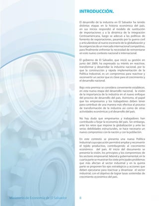 INTRODUCCIÓN.

                                        El desarrollo de la industria en El Salvador ha tenido
                                        distintas etapas en la historia económica del país,
                                        en sus inicios respondió al modelo de sustitución
                                        de importaciones y a la dinámica de la integración
                                        Centroamericana, luego se adecuó a las políticas de
                                        fomento de exportaciones, pasando por la guerra civil
                                        y articulándose al nuevo escenario de la globalización y
                                        las exigencias de un mercado internacional competitivo,
                                        para finalmente enfrentar la necesidad de reinventarse
                                        en este nuevo contexto nacional e internacional.

                                        El gobierno de El Salvador, que inició su gestión en
                                        junio del 2009, ha expresado su interés en reactivar,
                                        transformar y desarrollar la industria nacional, por lo
                                        que la construcción y rápida implementación de la
                                        Política Industrial, es un compromiso para reactivar y
                                        reconvertir un sector que es clave para el crecimiento y
                                        el desarrollo nacional.

                                        Bajo esta premisa se considera conveniente establecer,
                                        en esta nueva etapa del desarrollo nacional, la visión
                                        de la importancia de la industria en el nuevo enfoque
                                        del proceso de desarrollo del país. Asimismo, el papel
                                        que los empresarios y los trabajadores deben tener
                                        para contribuir de una manera más efectiva al proceso
                                        de transformación de la industria así como de otras
                                        actividades económicas y el desarrollo del país.

                                        No hay duda que empresarios y trabajadores han
                                        contribuido a forjar la economía del país. Sin embargo,
                                        ante los retos que impone la globalización y ante las
                                        serias debilidades estructurales, se hace necesario un
                                        nuevo compromiso con la nación y con la población.

                                        En este contexto se presenta una nueva Política
                                        Industrial cuya ejecución permitirá ampliar y reconvertir
                                        el tejido productivo, contribuyendo al crecimiento
                                        económico del país. Al inicio del documento se
                                        presenta la visión, los principios y los compromisos de
                                        los sectores empresarial, laboral y gubernamental, en la
                                        cuarta parte se muestran los siete principales problemas
                                        que más afectan al sector industrial y en la quinta
                                        parte se proponen los ejes estratégicos y acciones que
                                        deben ejecutarse para reactivar y dinamizar el sector
                                        industrial, con el objetivo de lograr tasas sostenidas de
                                        crecimiento económico del país.




Ministerio de Economía de El Salvador   8
 