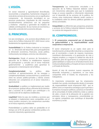 I. VISIÓN.                                                   Transparencia: Las instituciones vinculadas a la
                                                             ejecución de la Política Industrial deberán contar
Un sector industrial y agroindustrial diversificado,         con mecanismos adecuados para que la ciudadanía
reconvertido y competitivo, fuertemente integrado al         tenga un acceso expedito a información relacionada
resto de los sectores de la economía, con un significativo   con el desarrollo de las acciones de la política. Así
componente        de innovación tecnológica en sus           mismo, estas instituciones deberán rendir cuentas a
procesos productivos, impulsador de más inversión,           la ciudadanía sobre los dineros públicos gastados en
encadenamientos productivos con las pequeñas                 dichas actividades.
y medianas empresas y generador de empleos de
calidad, contribuyendo de esa manera al crecimiento y        Integralidad: Los diferentes ejes, programas, proyectos
desarrollo sostenido de la economía del país.                y acciones de la Política Industrial deberán mantener
                                                             un carácter de integración entre sí.

II. PRINCIPIOS.                                              III. COMPROMISOS.
Los ejes estratégicos, y las acciones desarrolladas en el
marco de la Política Industrial 2011-2024 tienen como        1. El compromiso empresarial por el desarrollo,
fundamento los siguientes principios:                        la gobernabilidad y la responsabilidad social
                                                             corporativa o empresarial.
Sostenibilidad: En la Política Industrial se incorpora
en la dimensión del desarrollo, pero principalmente          El sector empresarial es un sujeto clave para la
la dimensión económica, financiera, social, política,        transformación y el desarrollo industrial, su compromiso
institucional y tecnológica, entre las más relevantes.       por el crecimiento a través de mayores inversiones,
                                                             contribuirá efectivamente a la generación de más y
Participación: Desde el proceso de formulación y             mejores empleos y a mejorar la calidad de vida de la
ejecución de la Política se establecieron espacios           población, pero de igual forma su compromiso por la
de participación y consulta con el sector industrial,        gobernabilidad se traducirá en el fortalecimiento de la
gubernamental       y académico para garantizar la           institucionalidad pública, el respeto al marco normativo
apropiación e interiorización de la Política.                y el Estado de Derecho.

Complementariedad:         La     política    debe           Asumir el reto de construir nuevos esquemas de
contribuir al aprovechamiento de las sinergias y             desarrollo incluyentes y equitativos, es una tarea
complementariedades socioeconómicas y productivas            compartida entre el Estado, los empresarios y los
entre los actores público-privados y demás actores           trabajadores.
relevantes con competencia en el sector industrial y
agroindustrial.                                              Es importante comprender que los empresarios
                                                             también han venido contribuyendo desde el concepto
Gradualidad: La política se implementará por medio           de responsabilidad social empresarial (RSE) que se
de un proceso gradual, eficaz y eficiente de los distintos   define como un imperativo estratégico que le permite a
ejes y acciones de la política que contribuyan a la          la empresa incorporar políticas y prácticas en beneficio
consecución de los objetivos establecidos.                   de la comunidad, el medio ambiente y toda su cadena
                                                             de valor; a través de la alineación de su gestión con
Legalidad: Todos los ejes, las medidas y acciones que        principios éticos y transparencia convirtiéndola en
se adopten e implementen serán compatibles con el            un agente competitivo que contribuye al desarrollo
marco jurídico nacional y los compromisos asumidos           económico y social.
en el marco regional y multilateral.

Predictibilidad: La política debe ser predecible en el
tiempo con el fin de generar certidumbre jurídica a la
inversión industrial y agroindustrial.




                                                             9
 