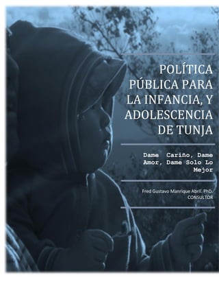 POLÍTICA
PÚBLICA PARA
LA INFANCIA, Y
ADOLESCENCIA
DE TUNJA
Dame Cariño, Dame
Amor, Dame Solo Lo
Mejor
Fred Gustavo Manrique Abril. PhD.
CONSULTOR

 