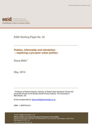 ESID Working Paper No. 34
Politics, informality and clientelism
– exploring a pro-poor urban politics
Diana Mitlin1
May, 2014
1
Professor of Global Urbanism, Director of Global Urban Research Centre and
Associate Director of the Brooks World Poverty Institute, The University of
Manchester, UK
Email correspondence: diana.mitlin@manchester.ac.uk
ISBN: -1-908749-33-8
email: esid@manchester.ac.uk
Effective States and Inclusive Development Research Centre (ESID)
School of Environment, Education and Development, The University of Manchester, Oxford Road,
Manchester M13 9PL, UK
www.effective-states.org
 