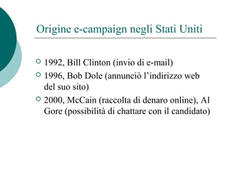Origine e-campaign negli Stati Uniti
 1992, Bill Clinton (invio di e-mail)
 1996, Bob Dole (annunciò l’indirizzo web
del suo sito)
 2000, McCain (raccolta di denaro online), Al
Gore (possibilità di chattare con il candidato)
 