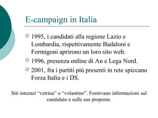 E-campaign in Italia
 1995, i candidati alla regione Lazio e
Lombardia, rispettivamente Badaloni e
Formigoni aprirono un loro sito web.
 1996, presenza online di An e Lega Nord.
 2001, fra i partiti più presenti in rete spiccano
Forza Italia e i DS.
Siti internet “vetrina” o “volantino”. Fornivano informazioni sul
candidato e sulle sue proposte.
 