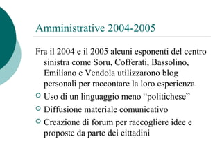 Amministrative 2004-2005
Fra il 2004 e il 2005 alcuni esponenti del centro
sinistra come Soru, Cofferati, Bassolino,
Emiliano e Vendola utilizzarono blog
personali per raccontare la loro esperienza.
 Uso di un linguaggio meno “politichese”
 Diffusione materiale comunicativo
 Creazione di forum per raccogliere idee e
proposte da parte dei cittadini
 