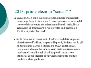 2013, prime elezioni “social” ?
Le elezioni 2013 sono state siglate dalla media tradizionali
come le prime elezioni social, come spesso si evinceva dal
titolo e dal contenuto entusiasmante di molti articoli che
cercavano di enfatizzare il ruolo svolto da Facebook e
Twitter in particolar modo.
Vista la presenza di quasi tutti i leader e candidati su queste
piattaforme e l’utilizzo da parte di questi, limitato per lo più
al postare uno Status o inviare un Tweet come piccoli
comunicati stampa, ha innestato un certo entusiasmo nei
media tradizionali e nel cittadino più disincantato e
ottimista, come segnale di riavvicinamento fra mondo
politico e sfera pubblica.
 
