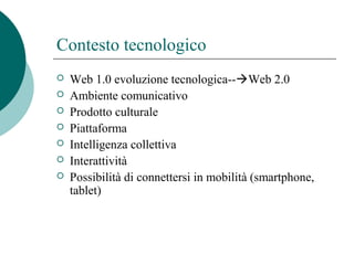Contesto tecnologico
 Web 1.0 evoluzione tecnologica--Web 2.0
 Ambiente comunicativo
 Prodotto culturale
 Piattaforma
 Intelligenza collettiva
 Interattività
 Possibilità di connettersi in mobilità (smartphone,
tablet)
 
