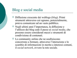 Blog e social media
 Diffusione crescente dei weblogs (blog). Primi
strumenti attraverso cui ognuno, potenzialmente,
poteva comunicare ad un vasto pubblico.
 Negli ultimi anni l’importanza, la diffusione e
l’utilizzo dei blog cede il passo ai social media, che
possono essere considerati mezzi e strumenti di
condivisione di contenuti.
 Le community online che ne usufruiscono
concorrono a formare, attraverso l’interazione e lo
scambio di informazioni in merito a interessi comuni,
il social network, ovvero la rete sociale.
 