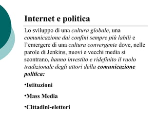 Lo sviluppo di una cultura globale, una
comunicazione dai confini sempre più labili e
l’emergere di una cultura convergente dove, nelle
parole di Jenkins, nuovi e vecchi media si
scontrano, hanno investito e ridefinito il ruolo
tradizionale degli attori della comunicazione
politica:
•Istituzioni
•Mass Media
•Cittadini-elettori
Internet e politica
 